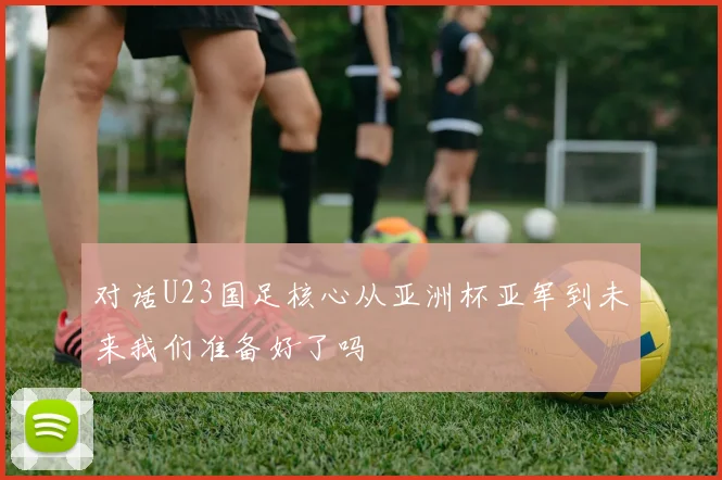 对话U23国足核心从亚洲杯亚军到未来我们准备好了吗