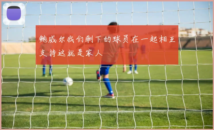 鲍威尔我们剩下的球员在一起相互支持这就是家人