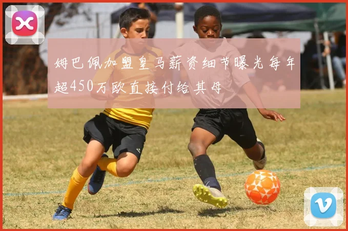 姆巴佩加盟皇马薪资细节曝光每年超450万欧直接付给其母